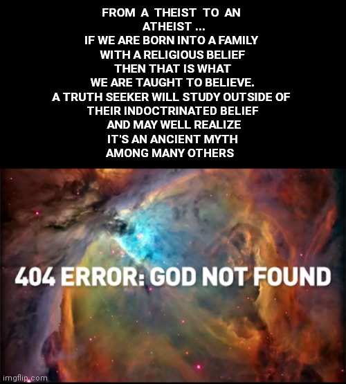 FROM  A  THEIST  TO  AN 
 ATHEIST ...


IF WE ARE BORN INTO A FAMILY 
WITH A RELIGIOUS BELIEF
 THEN THAT IS WHAT 
WE ARE TAUGHT TO BELIEVE.
A TRUTH SEEKER WILL STUDY OUTSIDE OF 
THEIR INDOCTRINATED BELIEF
 AND MAY WELL REALIZE
 IT'S AN ANCIENT MYTH 
AMONG MANY OTHERS | made w/ Imgflip meme maker