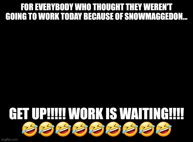 Snowmaggedon 22 | FOR EVERYBODY WHO THOUGHT THEY WEREN'T GOING TO WORK TODAY BECAUSE OF SNOWMAGGEDON... GET UP!!!!! WORK IS WAITING!!!!
🤣🤣🤣🤣🤣🤣🤣🤣🤣 | image tagged in snow day,nooo haha go brrr,working | made w/ Imgflip meme maker