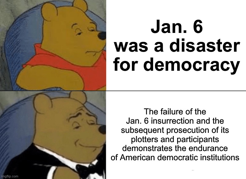 Tuxedo Winnie The Pooh Meme | Jan. 6 was a disaster for democracy The failure of the Jan. 6 insurrection and the subsequent prosecution of its plotters and participants d | image tagged in memes,tuxedo winnie the pooh | made w/ Imgflip meme maker