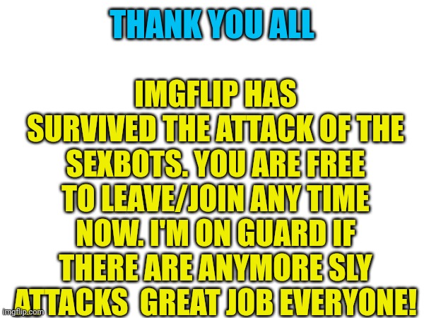 ._. | IMGFLIP HAS SURVIVED THE ATTACK OF THE SEXBOTS. YOU ARE FREE TO LEAVE/JOIN ANY TIME NOW. I'M ON GUARD IF THERE ARE ANYMORE SLY ATTACKS  GREAT JOB EVERYONE! THANK YOU ALL | image tagged in ah,resistance,bye,farewell,say stayyyy,announcement | made w/ Imgflip meme maker