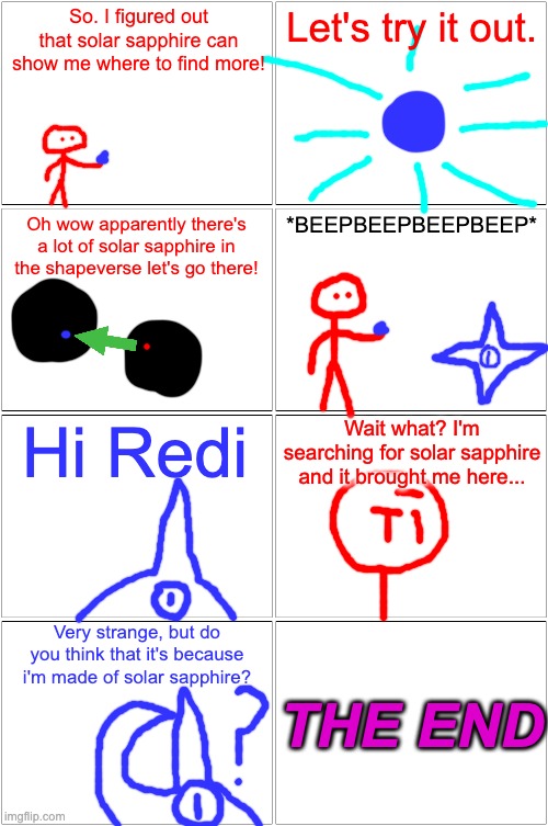 john's made out of solar sapphire lol | So. I figured out that solar sapphire can show me where to find more! Let's try it out. Oh wow apparently there's a lot of solar sapphire in the shapeverse let's go there! *BEEPBEEPBEEPBEEP*; Wait what? I'm searching for solar sapphire and it brought me here... Hi Redi; Very strange, but do you think that it's because i'm made of solar sapphire? THE END | image tagged in memes,blank comic panel 2x2 | made w/ Imgflip meme maker