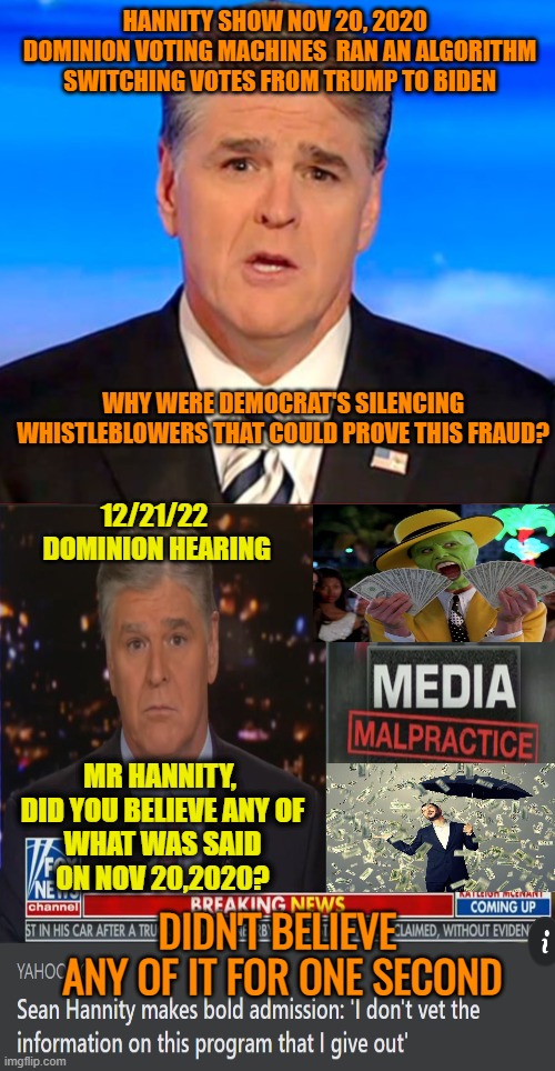 Disinformation salesman | HANNITY SHOW NOV 20, 2020 
 DOMINION VOTING MACHINES  RAN AN ALGORITHM
 SWITCHING VOTES FROM TRUMP TO BIDEN; WHY WERE DEMOCRAT'S SILENCING WHISTLEBLOWERS THAT COULD PROVE THIS FRAUD? 12/21/22

 DOMINION HEARING; MR HANNITY, 
DID YOU BELIEVE ANY OF WHAT WAS SAID ON NOV 20,2020? DIDN'T BELIEVE
 ANY OF IT FOR ONE SECOND | image tagged in fox news,donald trump,maga,political meme,lies | made w/ Imgflip meme maker
