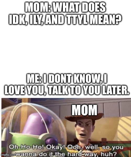 Real | MOM: WHAT DOES IDK, ILY, AND TTYL MEAN? ME: I DONT KNOW, I LOVE YOU, TALK TO YOU LATER. MOM | image tagged in blank white template,woody you wanna do it the hard way huh | made w/ Imgflip meme maker