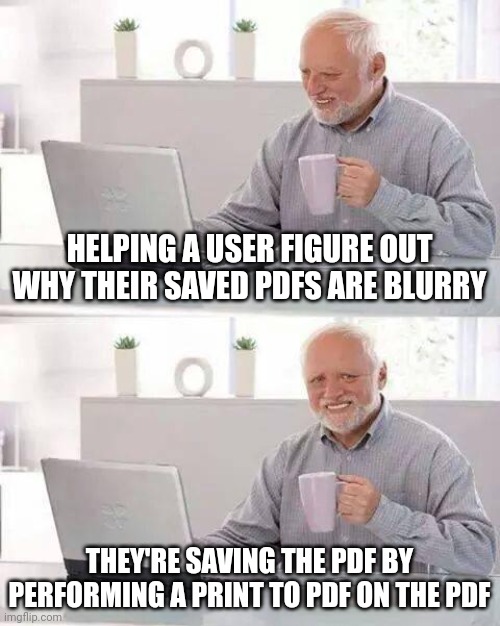 Hide the Pain Harold | HELPING A USER FIGURE OUT WHY THEIR SAVED PDFS ARE BLURRY; THEY'RE SAVING THE PDF BY PERFORMING A PRINT TO PDF ON THE PDF | image tagged in memes,hide the pain harold | made w/ Imgflip meme maker