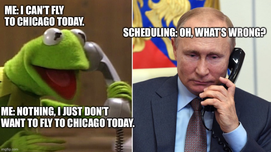 Chicago fly scheduling | ME: I CAN’T FLY TO CHICAGO TODAY. SCHEDULING: OH, WHAT’S WRONG? ME: NOTHING, I JUST DON’T WANT TO FLY TO CHICAGO TODAY. | image tagged in kermit calls putin | made w/ Imgflip meme maker