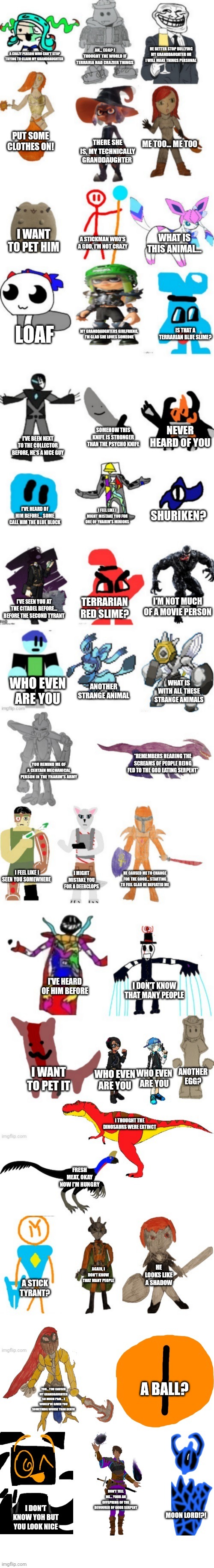 Guess who's talking | AN... EGG? I THOUGHT THE WORLD IF TERRARIA HAD CRAZIER THINGS; HE BETTER STOP BULLYING MY GRANDDAUGHTER OR I WILL MAKE THINGS PERSONAL; A CRAZY PERSON WHO CAN'T STOP TRYING TO CLAIM MY GRANDDAUGHTER; PUT SOME CLOTHES ON! ME TOO... ME TOO; THERE SHE IS, MY TECHNICALLY GRANDDAUGHTER; I WANT TO PET HIM; A STICKMAN WHO'S A GOD, I'M NOT CRAZY; WHAT IS THIS ANIMAL... IS THAT A TERRARIAN BLUE SLIME? LOAF; MY GRANDDAUGHTERS GIRLFRIEND, I'M GLAD SHE LOVES SOMEONE; NEVER HEARD OF YOU; SOMEHOW THIS KNIFE IS STRONGER THAN THE PSYCHO KNIFE; I'VE BEEN NEXT TO THE COLLECTOR BEFORE, HE'S A NICE GUY; SHURIKEN? I'VE HEARD OF HIM BEFORE... SOME CALL HIM THE BLUE BLOCK; I FEEL LIKE I MIGHT MISTAKE YOU FOR ONE OF YHARIM'S MINIONS; I'M NOT MUCH OF A MOVIE PERSON; TERRARIAN RED SLIME? I'VE SEEN YOU AT THE CITADEL BEFORE... BEFORE THE SECOND TYRANT; WHO EVEN ARE YOU; ANOTHER STRANGE ANIMAL; WHAT IS WITH ALL THESE STRANGE ANIMALS; *REMEMBERS HEARING THE SCREAMS OF PEOPLE BEING FED TO THE GOD EATING SERPENT*; YOU REMIND ME OF A CERTAIN MECHANICAL PERSON IN THE YHARIM'S ARMY; I FEEL LIKE I SEEN YOU SOMEWHERE; I MIGHT MISTAKE YOU FOR A DEERCLOPS; HE CAUSED ME TO CHANGE FOR THE GOOD... STARTING TO FEEL GLAD HE DEFEATED ME; I'VE HEARD OF HIM BEFORE; I DON'T KNOW THAT MANY PEOPLE; ANOTHER EGG? I WANT TO PET IT; WHO EVEN ARE YOU; WHO EVEN ARE YOU; I THOUGHT THE DINOSAURS WERE EXTINCT; FRESH MEAT, OKAY NOW I'M HUNGRY; AGAIN, I DON'T KNOW THAT MANY PEOPLE; HE LOOKS LIKE A SHADOW; A STICK TYRANT? A BALL? YOU... YOU CAUSED MY GRANDDAUGHTER SO MUCH PAIN... I WOULD'VE GIVEN YOU SOMETHING WORSE THAN DEATH; DON'T TELL ME... YOUR AN OFFSPRING OF THE DEVOURER OF GODS SERPENT; I DON'T KNOW YOH BUT YOU LOOK NICE; MOON LORD!?! | image tagged in imgflip-bossfights oc list 5 0 | made w/ Imgflip meme maker
