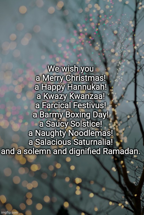 We wish you

a Merry Christmas!

a Happy Hannukah!

a Kwazy Kwanzaa!

a Farcical Festivus!

a Barmy Boxing Day!

a Saucy Solstice!

a Naughty Noodlemas!

a Salacious Saturnalia!

and a solemn and dignified Ramadan. | image tagged in holidays | made w/ Imgflip meme maker