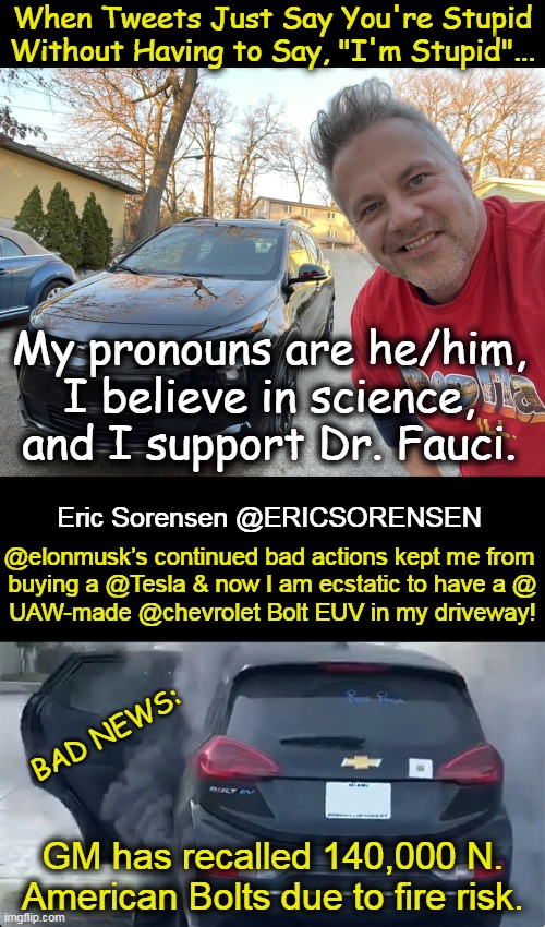More bad news: Chevrolet Bolt EV to disappear from lineup as new technology rolls out. | When Tweets Just Say You're Stupid
Without Having to Say, "I'm Stupid"... My pronouns are he/him, 
I believe in science, 
and I support Dr. Fauci. @elonmusk’s continued bad actions kept me from 

buying a @Tesla & now I am ecstatic to have a @ UAW-made @chevrolet Bolt EUV in my driveway! Eric Sorensen @ERICSORENSEN; BAD NEWS:; GM has recalled 140,000 N. 
American Bolts due to fire risk. | image tagged in politics,chevrolet,bolt,liberal logic,political humor,sjw | made w/ Imgflip meme maker