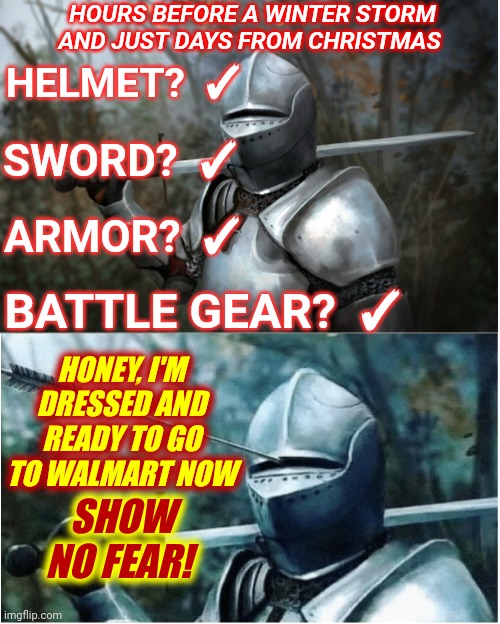 Last Minute Trip To Walmart Right Before Christmas AND A Winter Storm! | HOURS BEFORE A WINTER STORM AND JUST DAYS FROM CHRISTMAS; HELMET?  ✓; SWORD?  ✓; ARMOR?  ✓; BATTLE GEAR?  ✓; HONEY, I'M DRESSED AND READY TO GO TO WALMART NOW; SHOW NO FEAR! | image tagged in knight with arrow in helmet,oh hell no,no nope not gonna do it,walmart life,memes,danger will robinson | made w/ Imgflip meme maker