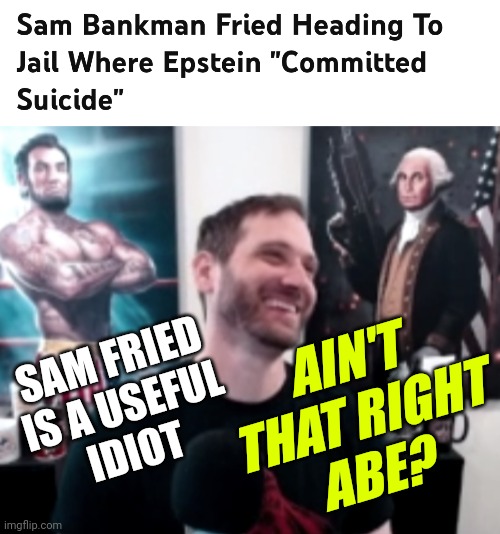 Sam Bankman-Fried Arrest News- Likely To Be Transferred To The Same Jail Where Jeffrey Epstein Allegedly Committed Suicide - | AIN'T
THAT RIGHT
ABE? SAM FRIED IS A USEFUL
IDIOT | image tagged in salty cracker abe,politics,democrats,epstein,news | made w/ Imgflip meme maker