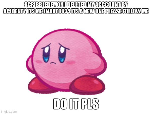Scribbledemon i acidently deleted my account is Me JMart6634 Please follow my new account to chat again | SCRIBBLEDEMON I DELETED MY ACCCOUNT BY ACIDENTY ITS ME JMART6634 ITS A NEW ONE PLEASE FOLLOW ME; DO IT PLS | image tagged in pls,help me | made w/ Imgflip meme maker