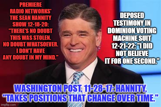Why I don't believe him, for one second. | DEPOSED TESTIMONY IN DOMINION VOTING MACHINE SUIT 12-21-22: "I DID NOT BELIEVE IT FOR ONE SECOND."; PREMIERE RADIO NETWORKS' THE SEAN HANNITY SHOW 12-18-20: "THERE'S NO DOUBT THIS WAS STOLEN. NO DOUBT WHATSOEVER. I DON'T HAVE ANY DOUBT IN MY MIND."; WASHINGTON POST, 11-28-17: HANNITY, "TAKES POSITIONS THAT CHANGE OVER TIME." | image tagged in politics | made w/ Imgflip meme maker
