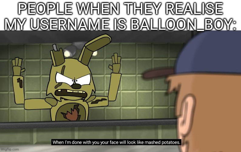 Heeheehee | PEOPLE WHEN THEY REALISE MY USERNAME IS BALLOON_BOY: | image tagged in when i'm done with you your face will look like mashed potatoes | made w/ Imgflip meme maker