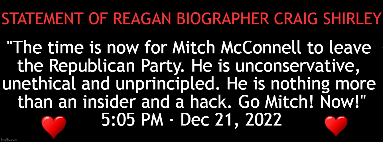 And I Second the Motion! | STATEMENT OF REAGAN BIOGRAPHER CRAIG SHIRLEY; "The time is now for Mitch McConnell to leave 
the Republican Party. He is unconservative, 
unethical and unprincipled. He is nothing more 
than an insider and a hack. Go Mitch! Now!"
5:05 PM · Dec 21, 2022 | image tagged in politics,mitch mcconnell,adios,traitor,rino,republican | made w/ Imgflip meme maker