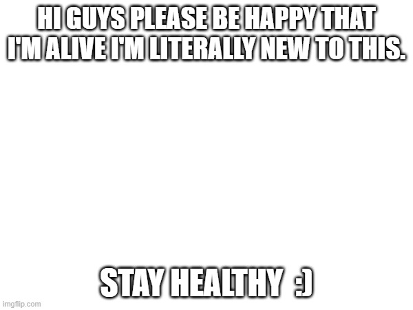 HI GUYS PLEASE BE HAPPY THAT I'M ALIVE I'M LITERALLY NEW TO THIS. STAY HEALTHY  :) | made w/ Imgflip meme maker