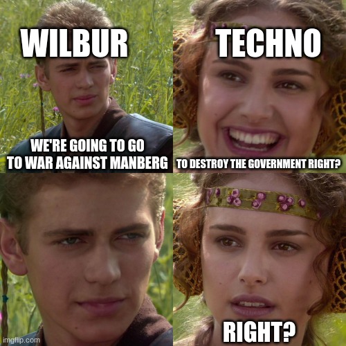 then boom, l'manberg gone | WILBUR; TECHNO; WE'RE GOING TO GO TO WAR AGAINST MANBERG; TO DESTROY THE GOVERNMENT RIGHT? RIGHT? | image tagged in anakin padme 4 panel | made w/ Imgflip meme maker