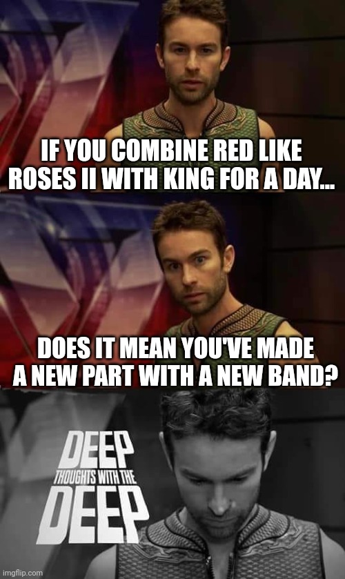 They're sound alike when you've heard it... | IF YOU COMBINE RED LIKE ROSES II WITH KING FOR A DAY... DOES IT MEAN YOU'VE MADE A NEW PART WITH A NEW BAND? | image tagged in deep thoughts with the deep | made w/ Imgflip meme maker