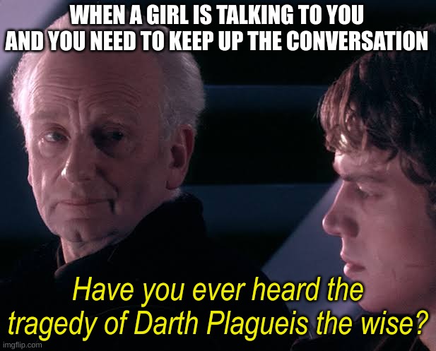 Did you hear the tragedy of Darth Plagueis the wise | WHEN A GIRL IS TALKING TO YOU AND YOU NEED TO KEEP UP THE CONVERSATION; Have you ever heard the tragedy of Darth Plagueis the wise? | image tagged in did you hear the tragedy of darth plagueis the wise | made w/ Imgflip meme maker