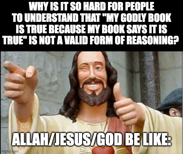 WHY IS IT SO HARD FOR PEOPLE TO UNDERSTAND THAT "MY GODLY BOOK IS TRUE BECAUSE MY BOOK SAYS IT IS TRUE" IS NOT A VALID FORM OF REASONING? ALLAH/JESUS/GOD BE LIKE: | made w/ Imgflip meme maker