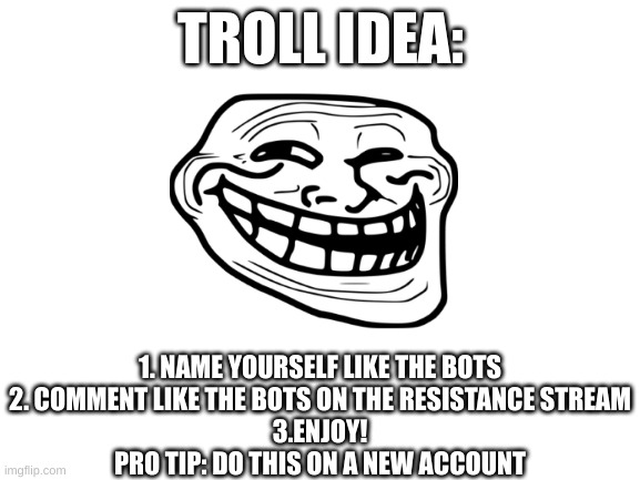 U mad Fun stream? | TROLL IDEA:; 1. NAME YOURSELF LIKE THE BOTS
2. COMMENT LIKE THE BOTS ON THE RESISTANCE STREAM
3.ENJOY!
PRO TIP: DO THIS ON A NEW ACCOUNT | image tagged in blank white template | made w/ Imgflip meme maker