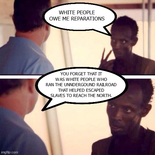 reparations | WHITE PEOPLE OWE ME REPARATIONS; YOU FORGET THAT IT WAS WHITE PEOPLE WHO RAN THE UNNDERGOUND RAILROAD THAT HELPED ESCAPED SLAVES TO REACH THE NORTH. | image tagged in memes,captain phillips - i'm the captain now | made w/ Imgflip meme maker