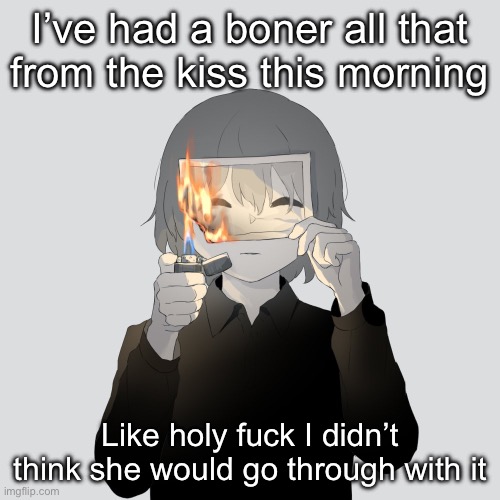 All day* | I’ve had a boner all that from the kiss this morning; Like holy fuck I didn’t think she would go through with it | image tagged in avogado6 | made w/ Imgflip meme maker