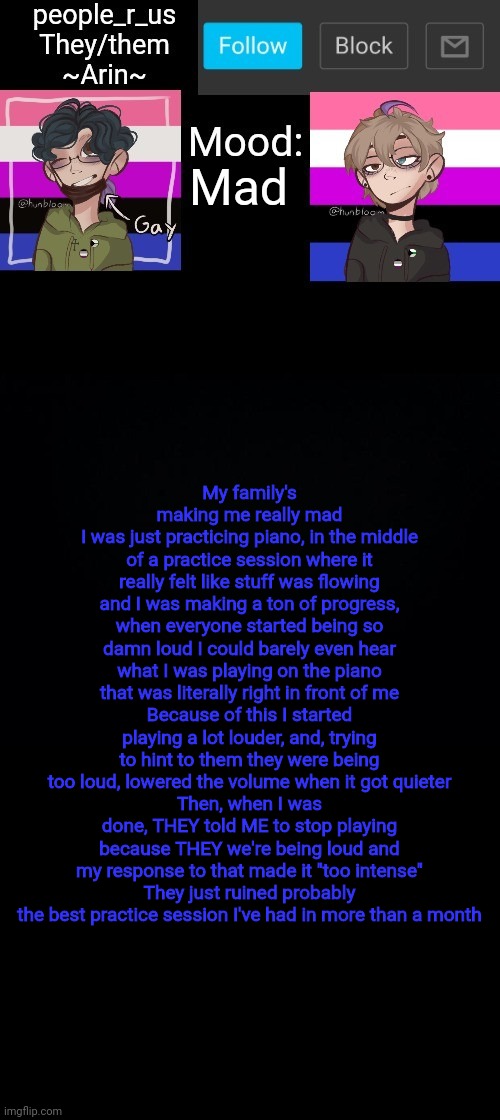 What the f**k is wrong with my family | Mad; My family's making me really mad
I was just practicing piano, in the middle of a practice session where it really felt like stuff was flowing and I was making a ton of progress, when everyone started being so damn loud I could barely even hear what I was playing on the piano that was literally right in front of me
Because of this I started playing a lot louder, and, trying to hint to them they were being too loud, lowered the volume when it got quieter
Then, when I was done, THEY told ME to stop playing because THEY we're being loud and my response to that made it "too intense"
They just ruined probably the best practice session I've had in more than a month | image tagged in people _r_us announcement template v 2 784 | made w/ Imgflip meme maker