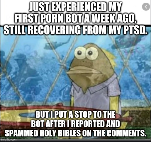 I DIDN'T EXPECT IT TO BE THAT BAD! (ARC: GJ) | JUST EXPERIENCED MY FIRST P0RN BOT A WEEK AGO, STILL RECOVERING FROM MY PTSD. BUT I PUT A STOP TO THE BOT AFTER I REPORTED AND SPAMMED HOLY BIBLES ON THE COMMENTS. | image tagged in ptsd fish | made w/ Imgflip meme maker