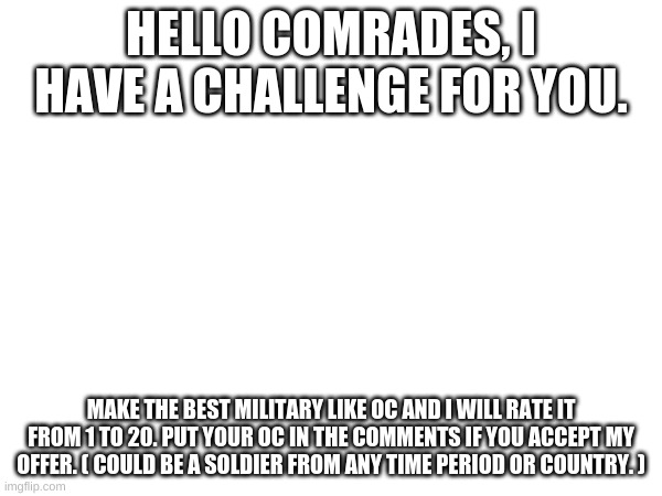 Do it if you dare | HELLO COMRADES, I HAVE A CHALLENGE FOR YOU. MAKE THE BEST MILITARY LIKE OC AND I WILL RATE IT FROM 1 TO 20. PUT YOUR OC IN THE COMMENTS IF YOU ACCEPT MY OFFER. ( COULD BE A SOLDIER FROM ANY TIME PERIOD OR COUNTRY. ) | image tagged in oc,mliitary | made w/ Imgflip meme maker