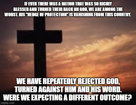 Cross | IF EVER THERE WAS A NATION THAT WAS SO RICHLY BLESSED AND TURNED THEIR BACK ON GOD, WE ARE AMONG THE WORST. HIS "HEDGE OF PROTECTION" IS VANISHING FROM THIS COUNTRY. WE HAVE REPEATEDLY REJECTED GOD, TURNED AGAINST HIM AND HIS WORD. WERE WE EXPECTING A DIFFERENT OUTCOME? | image tagged in cross | made w/ Imgflip meme maker