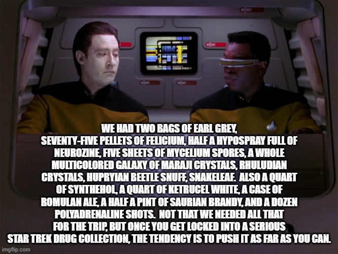 Data and Geordi | WE HAD TWO BAGS OF EARL GREY, SEVENTY-FIVE PELLETS OF FELICIUM, HALF A HYPOSPRAY FULL OF NEUROZINE, FIVE SHEETS OF MYCELIUM SPORES, A WHOLE MULTICOLORED GALAXY OF MARAJI CRYSTALS, RHULUDIAN CRYSTALS, HUPRYIAN BEETLE SNUFF, SNAKELEAF.  ALSO A QUART OF SYNTHEHOL, A QUART OF KETRUCEL WHITE, A CASE OF ROMULAN ALE, A HALF A PINT OF SAURIAN BRANDY, AND A DOZEN POLYADRENALINE SHOTS.  NOT THAT WE NEEDED ALL THAT FOR THE TRIP, BUT ONCE YOU GET LOCKED INTO A SERIOUS STAR TREK DRUG COLLECTION, THE TENDENCY IS TO PUSH IT AS FAR AS YOU CAN. | image tagged in data and geordi | made w/ Imgflip meme maker