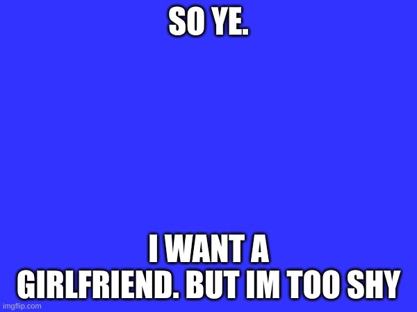 SO YE. I WANT A GIRLFRIEND. BUT IM TOO SHY | image tagged in sadness | made w/ Imgflip meme maker