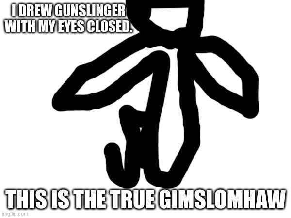 bro wtf | I DREW GUNSLINGER WITH MY EYES CLOSED. THIS IS THE TRUE GIMSLOMHAW | image tagged in oof,o o f,ooof,aaaaaaaaaaaaaaaaaaaaaaaaaaaaaaaaaaaaaaaaaaa,aaaa,a | made w/ Imgflip meme maker