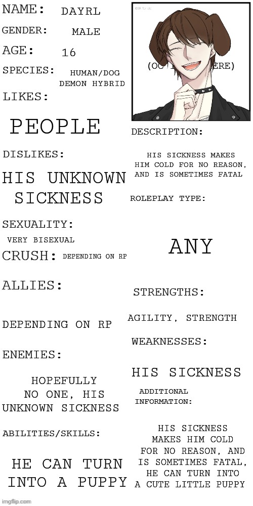 Dayrl (no joke oc, no hurting him or killing him) | DAYRL; MALE; 16; HUMAN/DOG DEMON HYBRID; PEOPLE; HIS SICKNESS MAKES HIM COLD FOR NO REASON, AND IS SOMETIMES FATAL; HIS UNKNOWN SICKNESS; ANY; VERY BISEXUAL; DEPENDING ON RP; AGILITY, STRENGTH; DEPENDING ON RP; HIS SICKNESS; HOPEFULLY NO ONE, HIS UNKNOWN SICKNESS; HIS SICKNESS MAKES HIM COLD FOR NO REASON, AND IS SOMETIMES FATAL, HE CAN TURN INTO A CUTE LITTLE PUPPY; HE CAN TURN INTO A PUPPY | image tagged in updated roleplay oc showcase | made w/ Imgflip meme maker