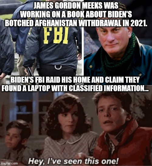 This will continue until someone in Congress holds the FBI accountable... | JAMES GORDON MEEKS WAS WORKING ON A BOOK ABOUT BIDEN'S BOTCHED AFGHANISTAN WITHDRAWAL IN 2021. BIDEN'S FBI RAID HIS HOME AND CLAIM THEY FOUND A LAPTOP WITH CLASSIFIED INFORMATION... | image tagged in hey i've seen this one,corrupt,fbi,nazis | made w/ Imgflip meme maker