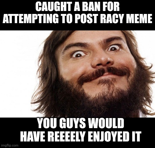 Jack black | CAUGHT A BAN FOR ATTEMPTING TO POST RACY MEME; YOU GUYS WOULD HAVE REEEELY ENJOYED IT | image tagged in jack black | made w/ Imgflip meme maker