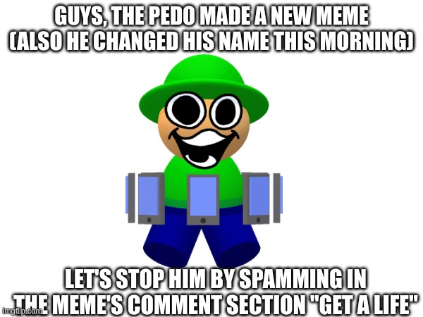 let's do it (link in comments) | GUYS, THE PEDO MADE A NEW MEME (ALSO HE CHANGED HIS NAME THIS MORNING); LET'S STOP HIM BY SPAMMING IN THE MEME'S COMMENT SECTION "GET A LIFE" | image tagged in memes,dave and bambi | made w/ Imgflip meme maker