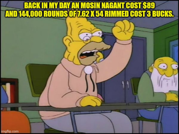 Abuelo Simpson | BACK IN MY DAY AN MOSIN NAGANT COST $89 AND 144,000 ROUNDS OF 7.62 X 54 RIMMED COST 3 BUCKS. | image tagged in abuelo simpson | made w/ Imgflip meme maker