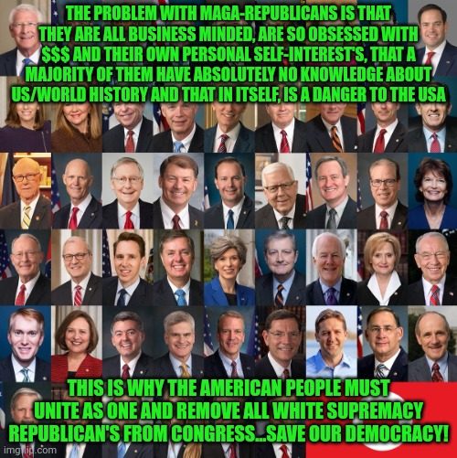 Republican Traitors | THE PROBLEM WITH MAGA-REPUBLICANS IS THAT THEY ARE ALL BUSINESS MINDED, ARE SO OBSESSED WITH $$$ AND THEIR OWN PERSONAL SELF-INTEREST'S, THAT A MAJORITY OF THEM HAVE ABSOLUTELY NO KNOWLEDGE ABOUT US/WORLD HISTORY AND THAT IN ITSELF, IS A DANGER TO THE USA; THIS IS WHY THE AMERICAN PEOPLE MUST UNITE AS ONE AND REMOVE ALL WHITE SUPREMACY REPUBLICAN'S FROM CONGRESS...SAVE OUR DEMOCRACY! | image tagged in republican traitors | made w/ Imgflip meme maker