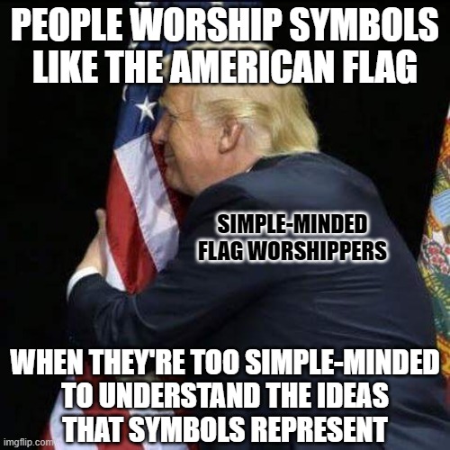 “I don’t get all choked up about American flags. I leave symbols to the symbol minded." - George Carlin | PEOPLE WORSHIP SYMBOLS LIKE THE AMERICAN FLAG; SIMPLE-MINDED
FLAG WORSHIPPERS; WHEN THEY'RE TOO SIMPLE-MINDED
TO UNDERSTAND THE IDEAS
THAT SYMBOLS REPRESENT | image tagged in trump hugging flag,symbolism,ideas,george carlin,conservative logic,stupidity | made w/ Imgflip meme maker