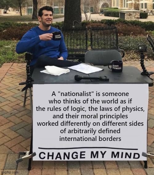 The nationalist's worldview is false. Because truth itself is much larger than any one nation. | A "nationalist" is someone
who thinks of the world as if
the rules of logic, the laws of physics,
and their moral principles
worked differently on different sides
of arbitrarily defined
international borders | image tagged in change my mind tilt-corrected,white nationalism,truth,conservative logic,physics,morality | made w/ Imgflip meme maker