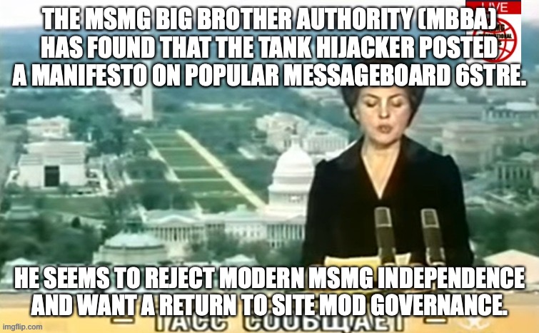 Quite the opposite of the insurgency which he was a part of, but whatever | THE MSMG BIG BROTHER AUTHORITY (MBBA) HAS FOUND THAT THE TANK HIJACKER POSTED A MANIFESTO ON POPULAR MESSAGEBOARD 6STRE. HE SEEMS TO REJECT MODERN MSMG INDEPENDENCE AND WANT A RETURN TO SITE MOD GOVERNANCE. | image tagged in dictator msmg news | made w/ Imgflip meme maker