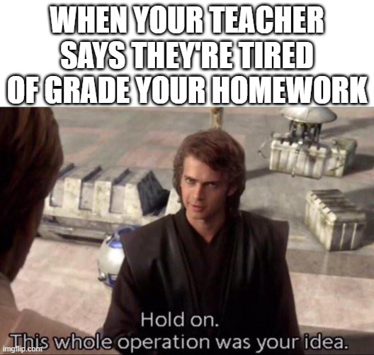 school | WHEN YOUR TEACHER SAYS THEY'RE TIRED OF GRADE YOUR HOMEWORK | image tagged in this whole operation was your idea | made w/ Imgflip meme maker