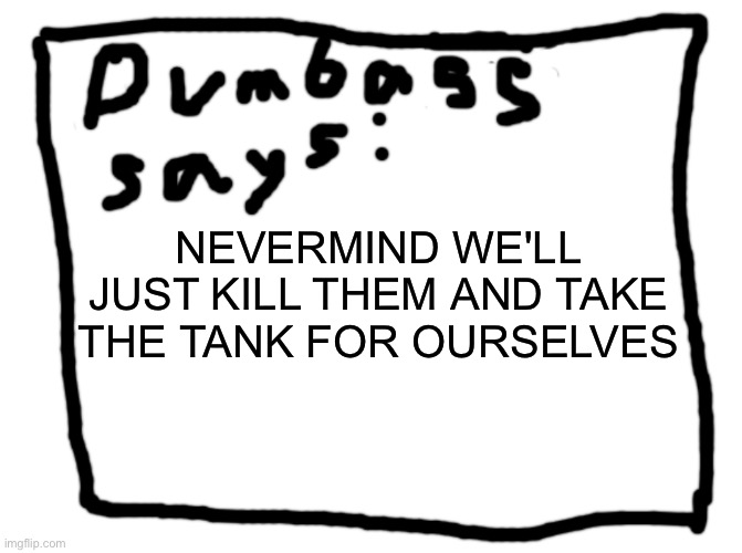 idk | NEVERMIND WE'LL JUST KILL THEM AND TAKE THE TANK FOR OURSELVES | image tagged in idk | made w/ Imgflip meme maker