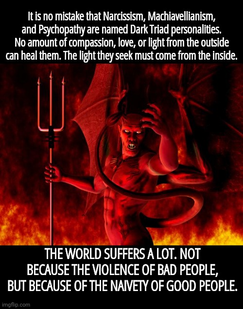 Satan | It is no mistake that Narcissism, Machiavellianism, and Psychopathy are named Dark Triad personalities. No amount of compassion, love, or light from the outside can heal them. The light they seek must come from the inside. THE WORLD SUFFERS A LOT. NOT BECAUSE THE VIOLENCE OF BAD PEOPLE, BUT BECAUSE OF THE NAIVETY OF GOOD PEOPLE. | image tagged in satan | made w/ Imgflip meme maker