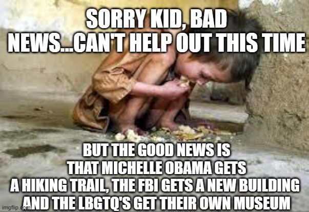 sorry kid | SORRY KID, BAD NEWS...CAN'T HELP OUT THIS TIME; BUT THE GOOD NEWS IS THAT MICHELLE OBAMA GETS A HIKING TRAIL, THE FBI GETS A NEW BUILDING 
AND THE LBGTQ'S GET THEIR OWN MUSEUM | image tagged in starving child | made w/ Imgflip meme maker
