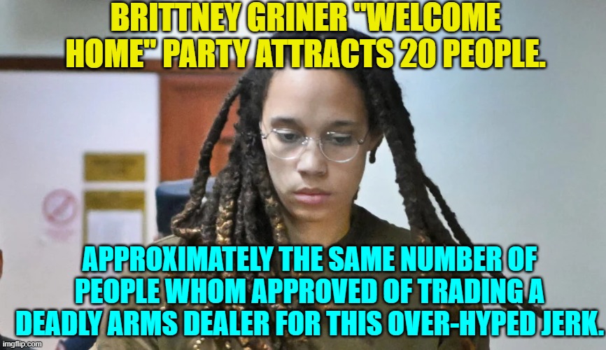 This was the BEST that Biden could do. | BRITTNEY GRINER "WELCOME HOME" PARTY ATTRACTS 20 PEOPLE. APPROXIMATELY THE SAME NUMBER OF PEOPLE WHOM APPROVED OF TRADING A DEADLY ARMS DEALER FOR THIS OVER-HYPED JERK. | image tagged in truth | made w/ Imgflip meme maker