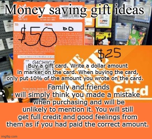 Money saving gift ideas | Money saving gift ideas; Buy a gift card. Write a dollar amount in marker on the card. When buying the card, only put 10% of the amount you wrote on the card. Family and friends will simply think you made a mistake; when purchasing and will be unlikely to mention it. You will still get full credit and good feelings from them as if you had paid the correct amount. | image tagged in gift card | made w/ Imgflip meme maker
