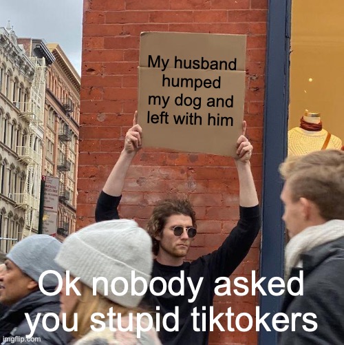 idk | My husband humped my dog and left with him; Ok nobody asked you stupid tiktokers | image tagged in memes,guy holding cardboard sign,dogs | made w/ Imgflip meme maker