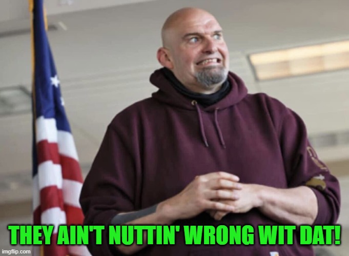 John Fetterman | THEY AIN'T NUTTIN' WRONG WIT DAT! | image tagged in john fetterman | made w/ Imgflip meme maker